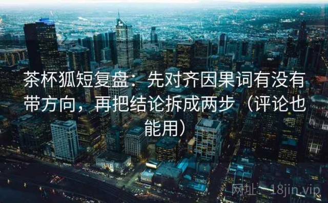 茶杯狐短复盘：先对齐因果词有没有带方向，再把结论拆成两步（评论也能用）