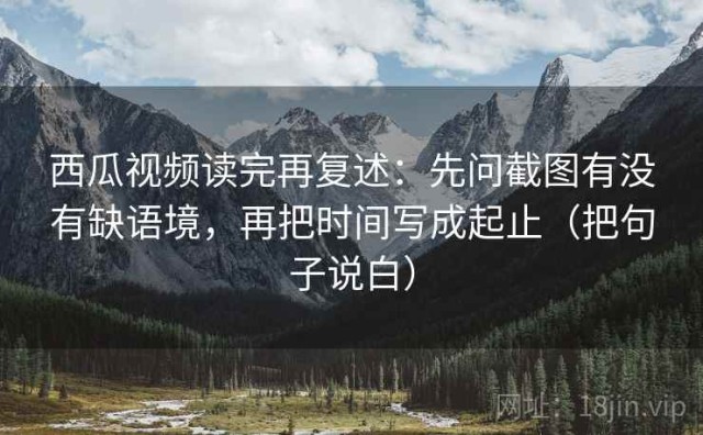 西瓜视频读完再复述：先问截图有没有缺语境，再把时间写成起止（把句子说白）