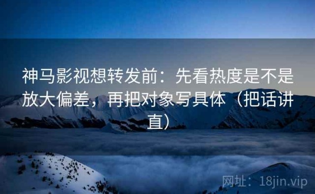 神马影视想转发前：先看热度是不是放大偏差，再把对象写具体（把话讲直）