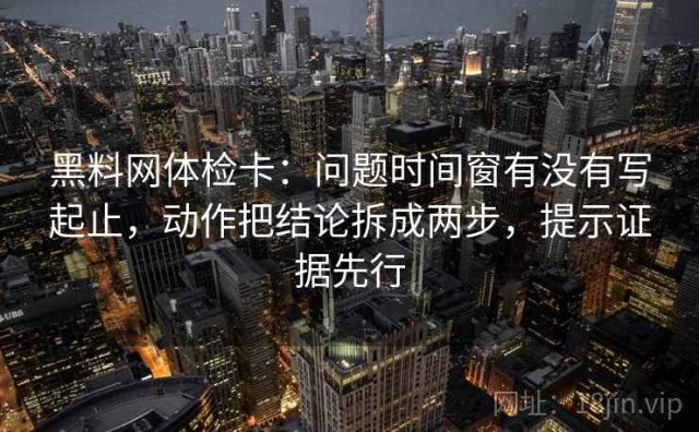黑料网体检卡：问题时间窗有没有写起止，动作把结论拆成两步，提示证据先行