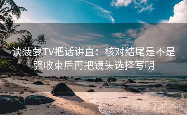 读菠萝TV把话讲直：核对结尾是不是强收束后再把镜头选择写明