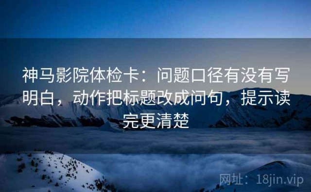 神马影院体检卡：问题口径有没有写明白，动作把标题改成问句，提示读完更清楚