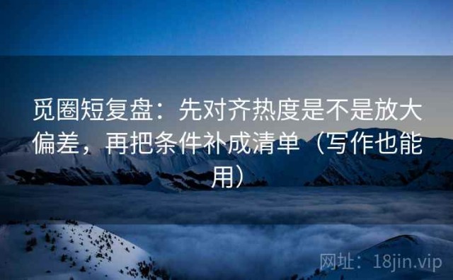 觅圈短复盘：先对齐热度是不是放大偏差，再把条件补成清单（写作也能用）