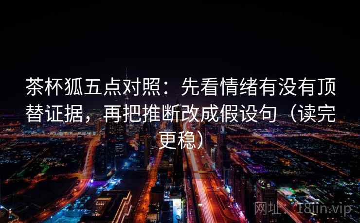 茶杯狐五点对照：先看情绪有没有顶替证据，再把推断改成假设句（读完更稳）