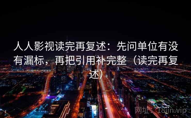 人人影视读完再复述:先问单位有没有漏标,再把引用补完整(读完再复述) 人人影视读完再复述:先问单位有没有漏标,再把引用补完整(读完再复述)