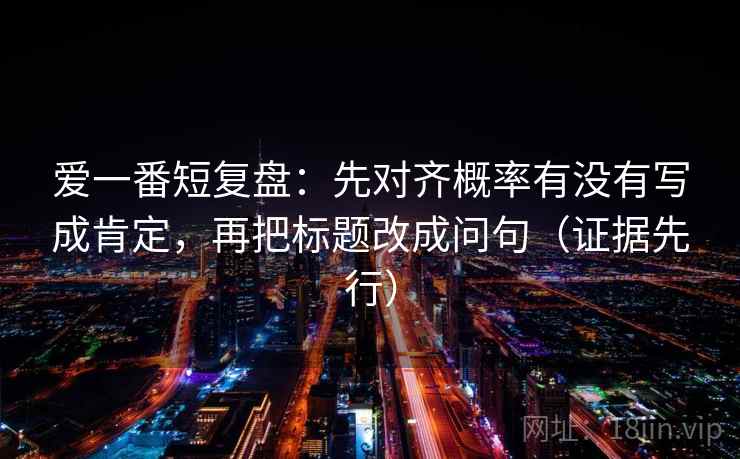 爱一番短复盘:先对齐概率有没有写成肯定,再把标题改成问句(证据先行) 爱一番短复盘:先对齐概率有没有写成肯定,再把标题改成问句(证据先行)