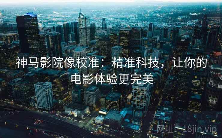 神马影院像校准:精准科技,让你的电影体验更完美 神马影院像校准:精准科技,让你的电影体验更完美