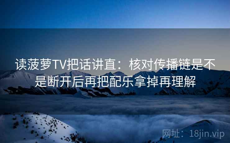 读菠萝TV把话讲直：核对传播链是不是断开后再把配乐拿掉再理解