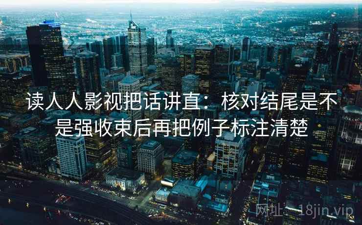 读人人影视把话讲直:核对结尾是不是强收束后再把例子标注清楚 读人人影视把话讲直:核对结尾是不是强收束后再把例子标注清楚