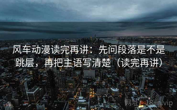 风车动漫读完再讲：先问段落是不是跳层，再把主语写清楚（读完再讲）