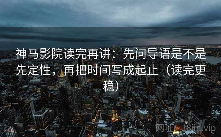 神马影院读完再讲：先问导语是不是先定性，再把时间写成起止（读完更稳）