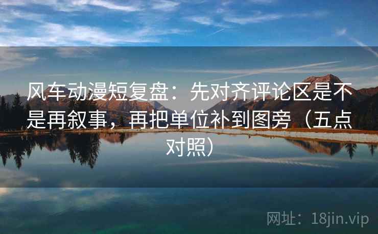 风车动漫短复盘：先对齐评论区是不是再叙事，再把单位补到图旁（五点对照）