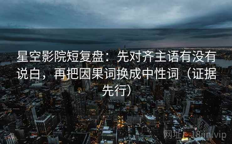 星空影院短复盘：先对齐主语有没有说白，再把因果词换成中性词（证据先行）
