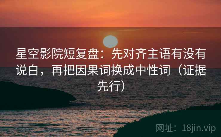 星空影院短复盘：先对齐主语有没有说白，再把因果词换成中性词（证据先行）