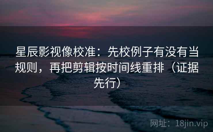 星辰影视像校准：先校例子有没有当规则，再把剪辑按时间线重排（证据先行）