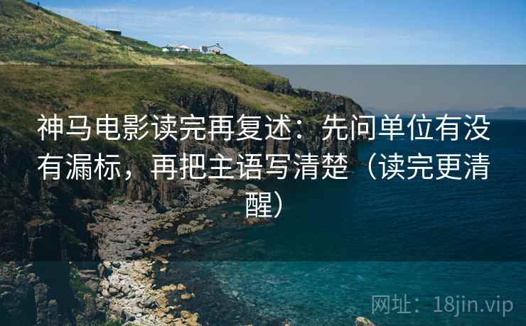 神马电影读完再复述：先问单位有没有漏标，再把主语写清楚（读完更清醒）