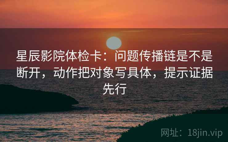 星辰影院体检卡：问题传播链是不是断开，动作把对象写具体，提示证据先行