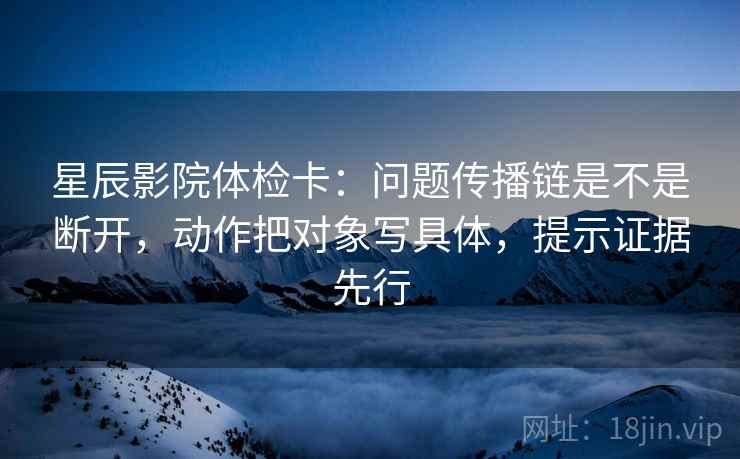 星辰影院体检卡：问题传播链是不是断开，动作把对象写具体，提示证据先行