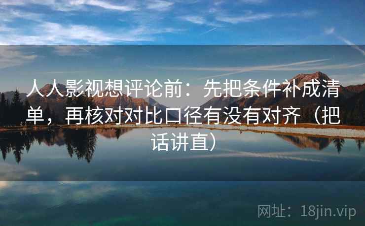 人人影视想评论前：先把条件补成清单，再核对对比口径有没有对齐（把话讲直）