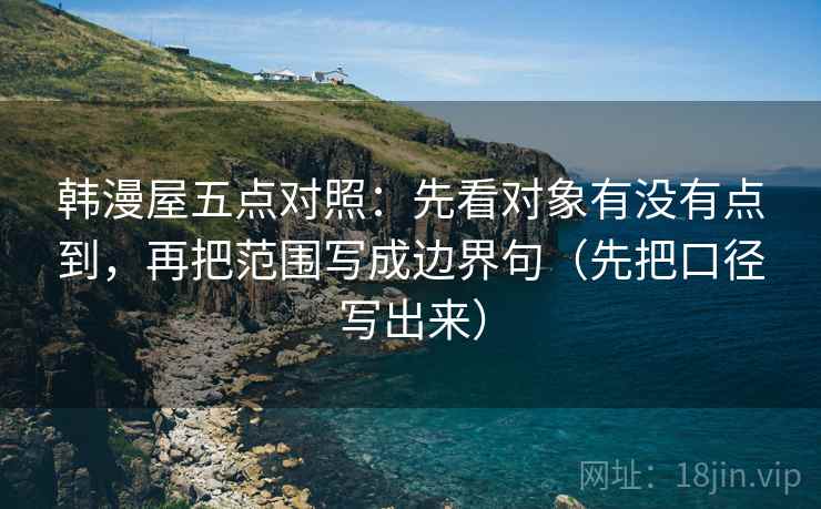 韩漫屋五点对照:先看对象有没有点到,再把范围写成边界句(先把口径写出来) 韩漫屋五点对照:先看对象有没有点到,再把范围写成边界句(先把口径写出来)