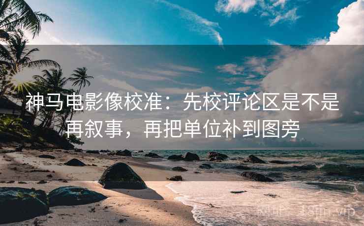 神马电影像校准：先校评论区是不是再叙事，再把单位补到图旁