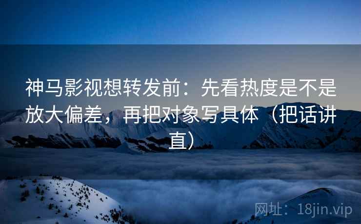 神马影视想转发前：先看热度是不是放大偏差，再把对象写具体（把话讲直）