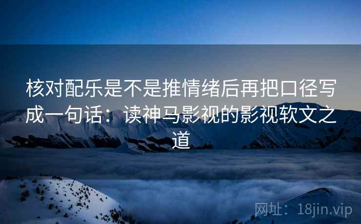 核对配乐是不是推情绪后再把口径写成一句话:读神马影视的影视软文之道 核对配乐是不是推情绪后再把口径写成一句话:读神马影视的影视软文之道