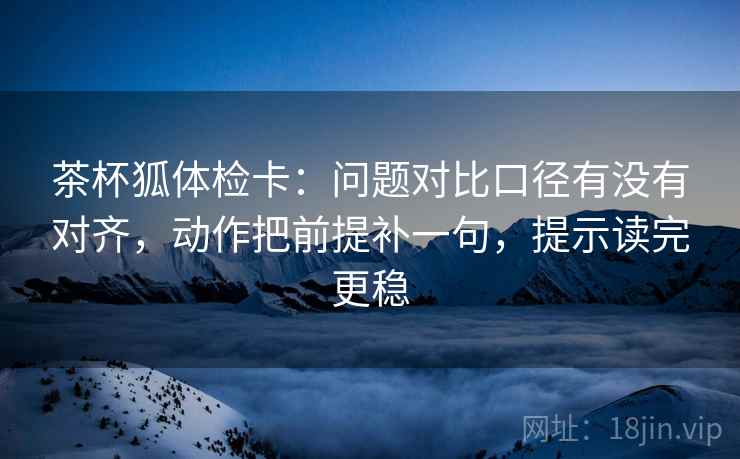 茶杯狐体检卡：问题对比口径有没有对齐，动作把前提补一句，提示读完更稳