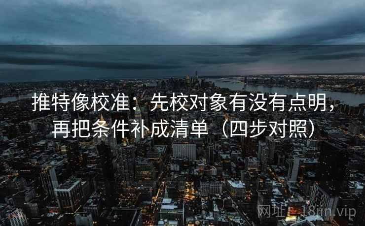 推特像校准：先校对象有没有点明，再把条件补成清单（四步对照）