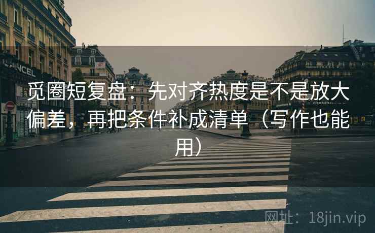 觅圈短复盘：先对齐热度是不是放大偏差，再把条件补成清单（写作也能用）