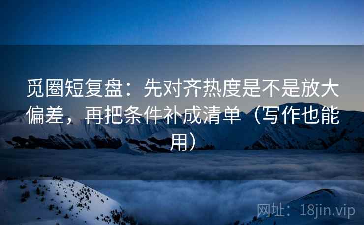 觅圈短复盘：先对齐热度是不是放大偏差，再把条件补成清单（写作也能用）
