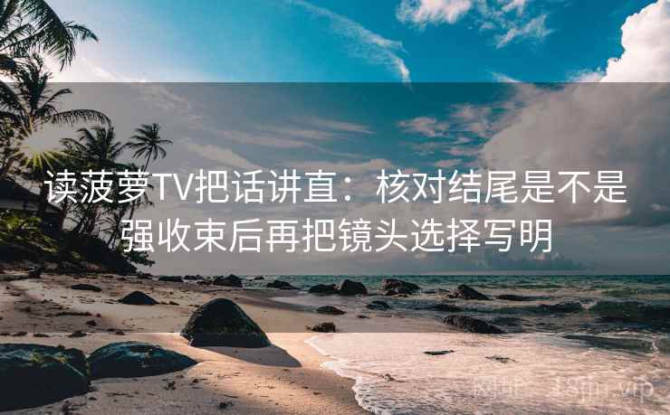 读菠萝TV把话讲直:核对结尾是不是强收束后再把镜头选择写明 读菠萝TV把话讲直:核对结尾是不是强收束后再把镜头选择写明
