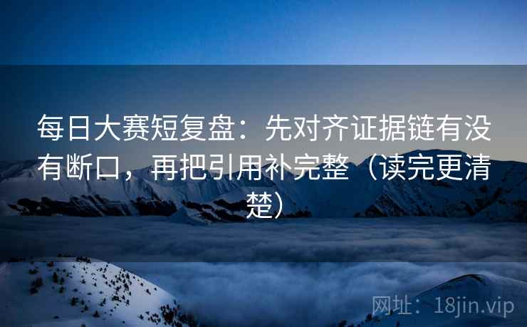 每日大赛短复盘:先对齐证据链有没有断口,再把引用补完整(读完更清楚) 每日大赛短复盘:先对齐证据链有没有断口,再把引用补完整(读完更清楚)
