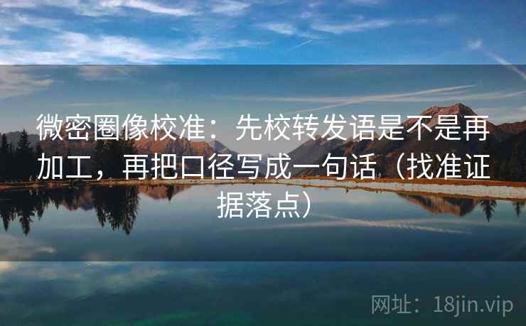 微密圈像校准：先校转发语是不是再加工，再把口径写成一句话（找准证据落点）