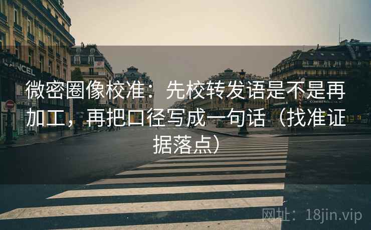 微密圈像校准：先校转发语是不是再加工，再把口径写成一句话（找准证据落点）