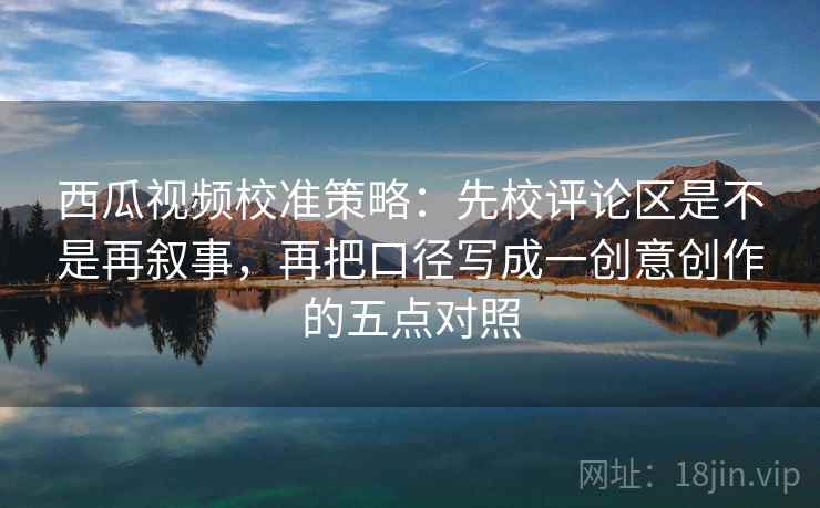 西瓜视频校准策略：先校评论区是不是再叙事，再把口径写成一创意创作的五点对照
