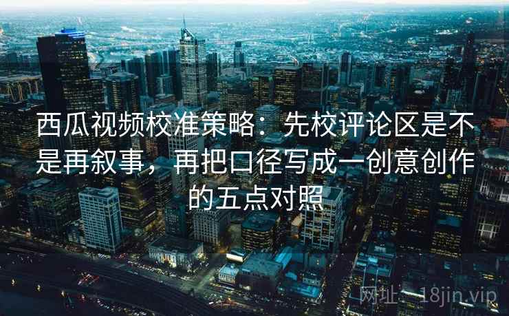 西瓜视频校准策略：先校评论区是不是再叙事，再把口径写成一创意创作的五点对照