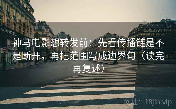 神马电影想转发前：先看传播链是不是断开，再把范围写成边界句（读完再复述）