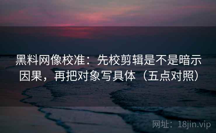 黑料网像校准：先校剪辑是不是暗示因果，再把对象写具体（五点对照）