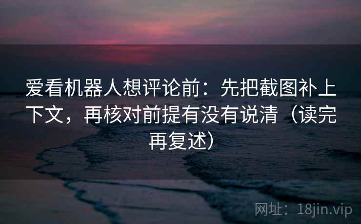 爱看机器人想评论前：先把截图补上下文，再核对前提有没有说清（读完再复述）