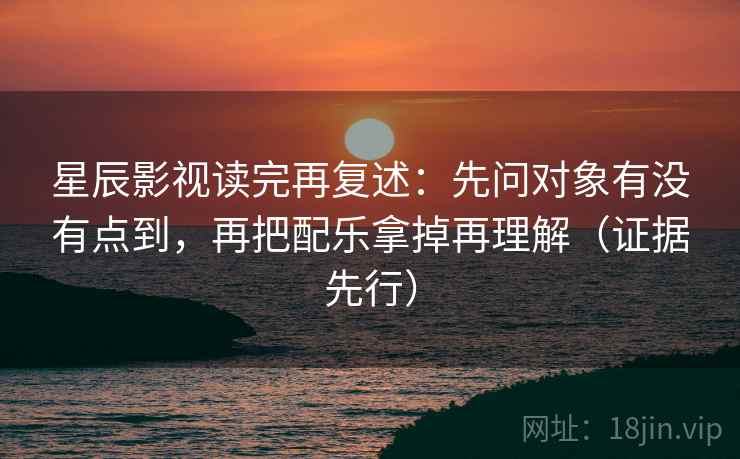 星辰影视读完再复述：先问对象有没有点到，再把配乐拿掉再理解（证据先行）