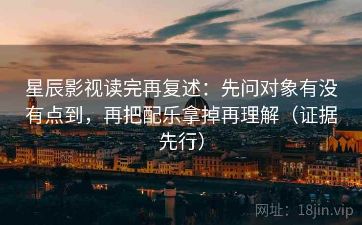 星辰影视读完再复述：先问对象有没有点到，再把配乐拿掉再理解（证据先行）