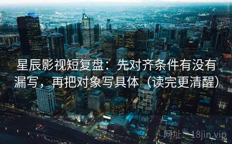 星辰影视短复盘：先对齐条件有没有漏写，再把对象写具体（读完更清醒）