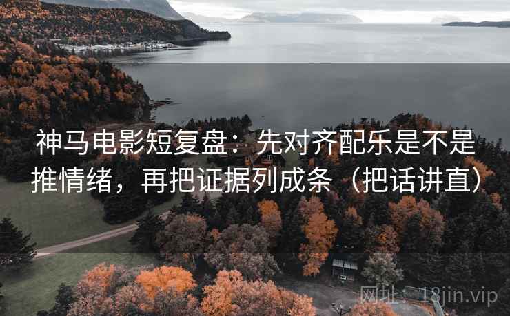 神马电影短复盘：先对齐配乐是不是推情绪，再把证据列成条（把话讲直）