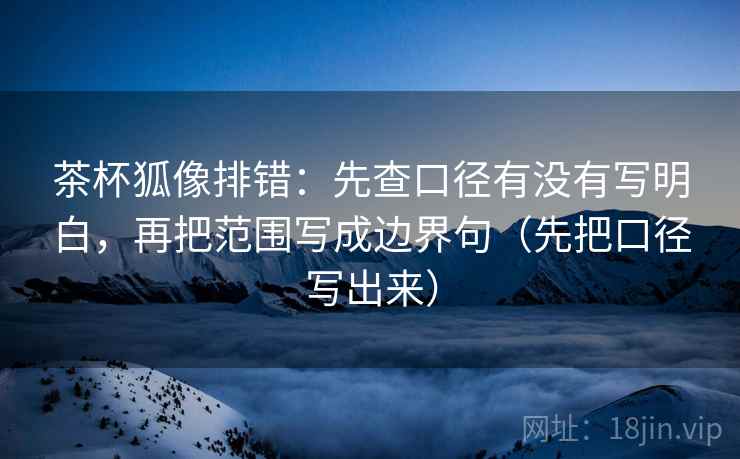 茶杯狐像排错：先查口径有没有写明白，再把范围写成边界句（先把口径写出来）