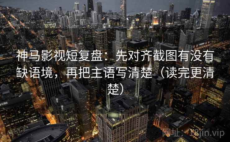 神马影视短复盘：先对齐截图有没有缺语境，再把主语写清楚（读完更清楚）