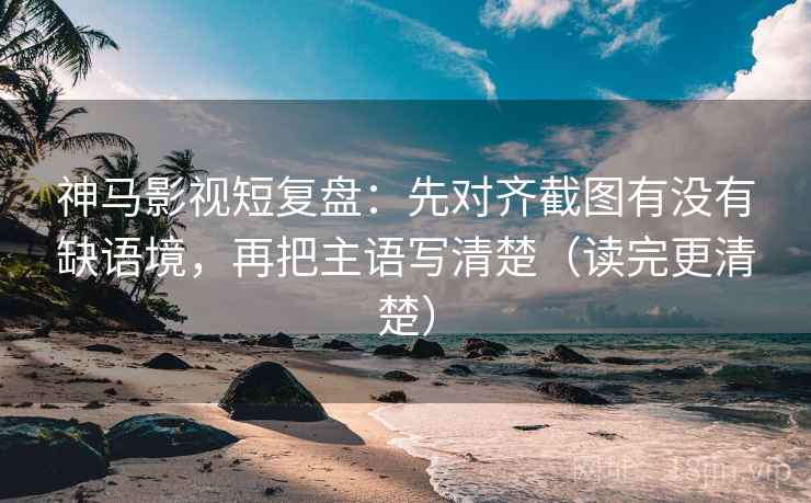 神马影视短复盘：先对齐截图有没有缺语境，再把主语写清楚（读完更清楚）