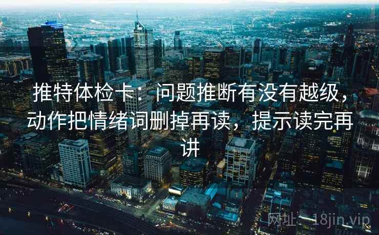 推特体检卡：问题推断有没有越级，动作把情绪词删掉再读，提示读完再讲
