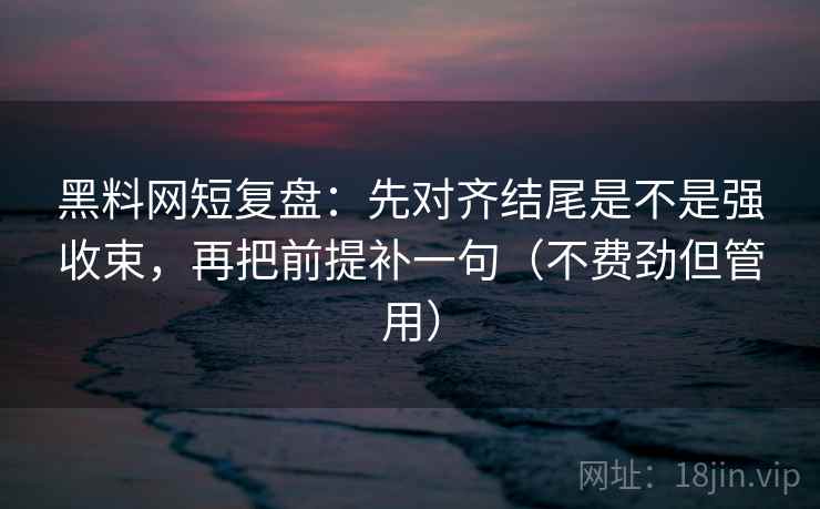 黑料网短复盘：先对齐结尾是不是强收束，再把前提补一句（不费劲但管用）