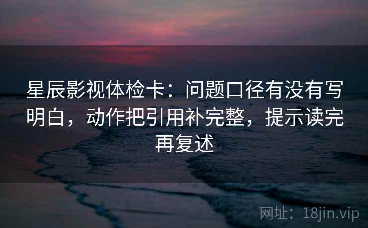 星辰影视体检卡：问题口径有没有写明白，动作把引用补完整，提示读完再复述